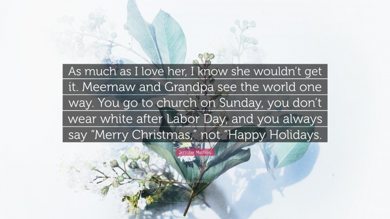 Jennifer Mathieu Quote: “As much as I love her, I know she wouldn’t get it. Meemaw and Grandpa see the world one way. You go to church on Sunday, you don’t wear white after Labor Day, and you always say “Merry Christmas,” not “Happy Holidays.”