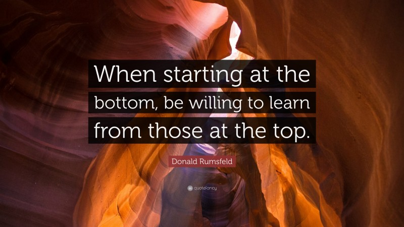 Donald Rumsfeld Quote: “When starting at the bottom, be willing to learn from those at the top.”