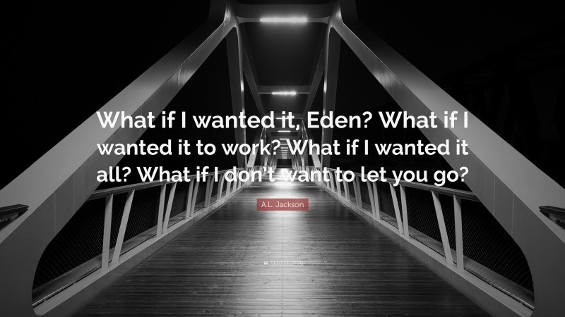 A.L. Jackson Quote: “What if I wanted it, Eden? What if I wanted it to work? What if I wanted it all? What if I don’t want to let you go?”
