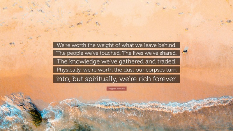 Pepper Winters Quote: “We’re worth the weight of what we leave behind. The people we’ve touched. The lives we’ve shared. The knowledge we’ve gathered and traded. Physically, we’re worth the dust our corpses turn into, but spiritually, we’re rich forever.”