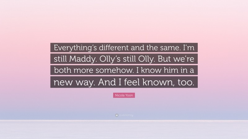 Nicola Yoon Quote: “Everything’s different and the same. I’m still Maddy. Olly’s still Olly. But we’re both more somehow. I know him in a new way. And I feel known, too.”