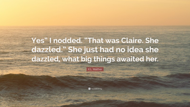 K.L. Walther Quote: “Yes” I nodded. “That was Claire. She dazzled.” She just had no idea she dazzled, what big things awaited her.”