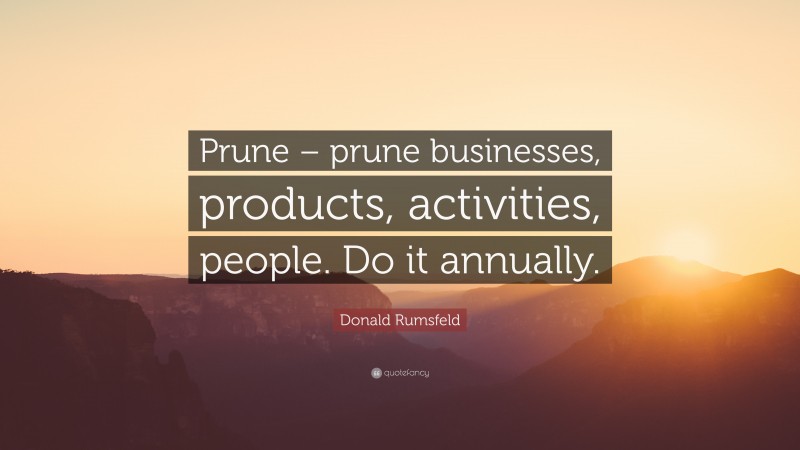 Donald Rumsfeld Quote: “Prune – prune businesses, products, activities, people. Do it annually.”