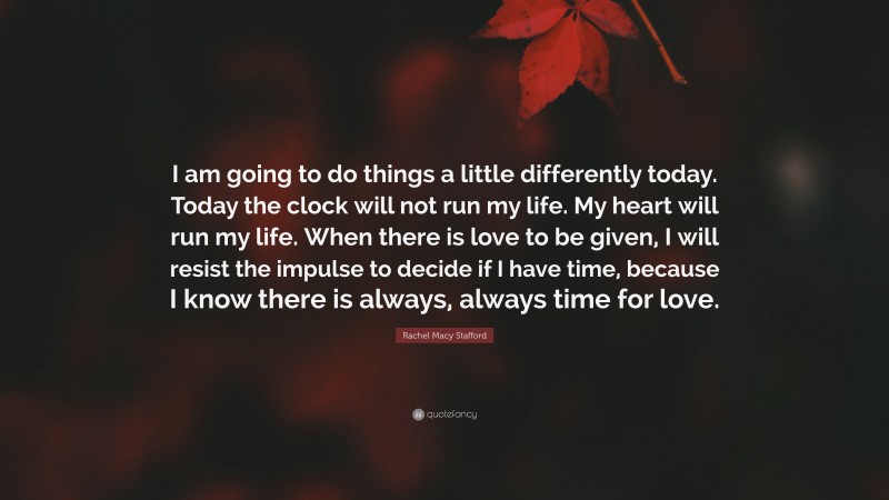 Rachel Macy Stafford Quote: “I am going to do things a little differently today. Today the clock will not run my life. My heart will run my life. When there is love to be given, I will resist the impulse to decide if I have time, because I know there is always, always time for love.”