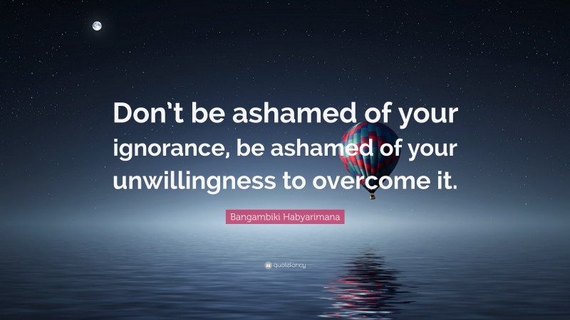 Bangambiki Habyarimana Quote: “Don’t be ashamed of your ignorance, be ashamed of your unwillingness to overcome it.”