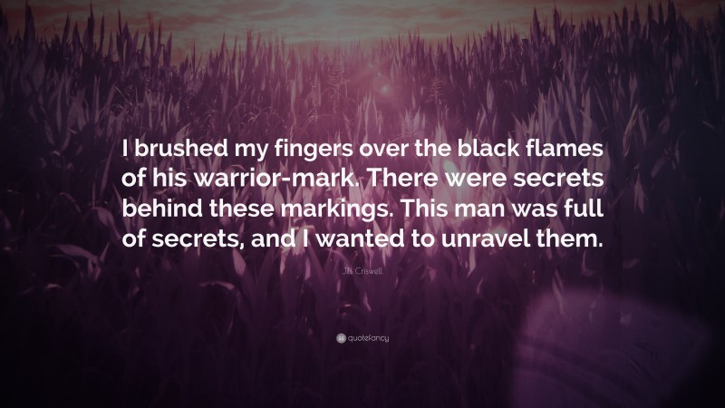 Jill Criswell Quote: “I brushed my fingers over the black flames of his warrior-mark. There were secrets behind these markings. This man was full of secrets, and I wanted to unravel them.”