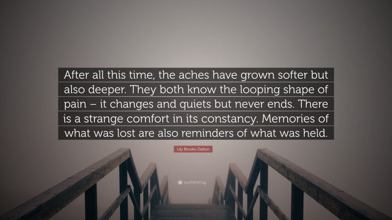 Lily Brooks-Dalton Quote: “After all this time, the aches have grown softer but also deeper. They both know the looping shape of pain – it changes and quiets but never ends. There is a strange comfort in its constancy. Memories of what was lost are also reminders of what was held.”