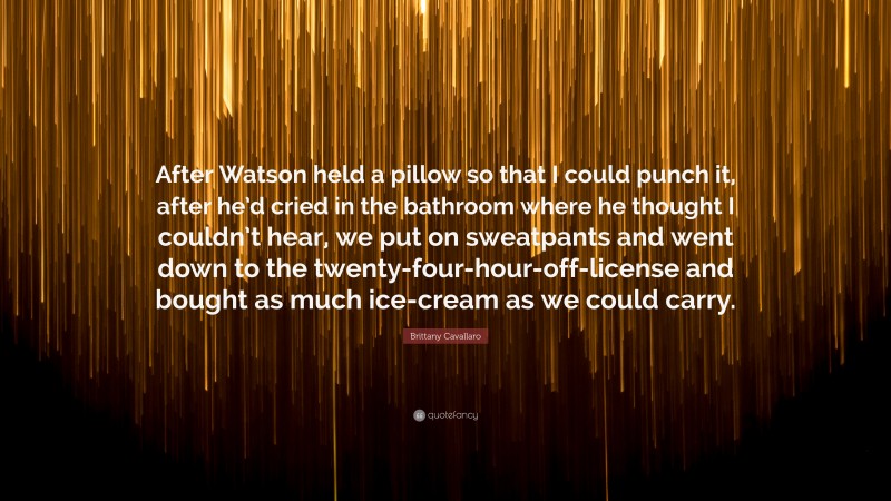 Brittany Cavallaro Quote: “After Watson held a pillow so that I could punch it, after he’d cried in the bathroom where he thought I couldn’t hear, we put on sweatpants and went down to the twenty-four-hour-off-license and bought as much ice-cream as we could carry.”