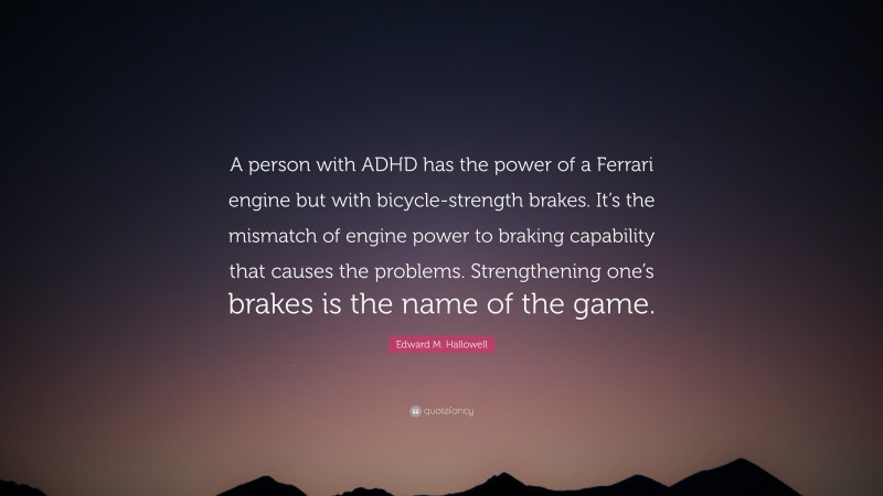 Edward M. Hallowell Quote: “A person with ADHD has the power of a Ferrari engine but with bicycle-strength brakes. It’s the mismatch of engine power to braking capability that causes the problems. Strengthening one’s brakes is the name of the game.”