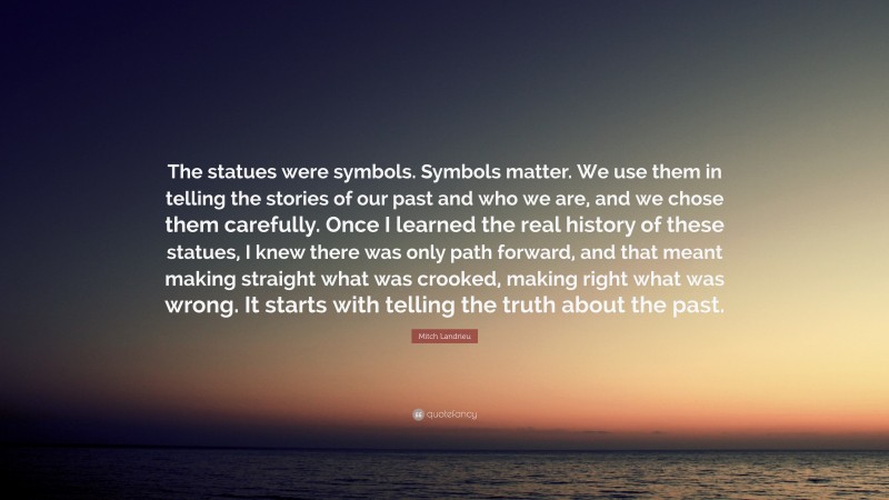 Mitch Landrieu Quote: “The statues were symbols. Symbols matter. We use them in telling the stories of our past and who we are, and we chose them carefully. Once I learned the real history of these statues, I knew there was only path forward, and that meant making straight what was crooked, making right what was wrong. It starts with telling the truth about the past.”