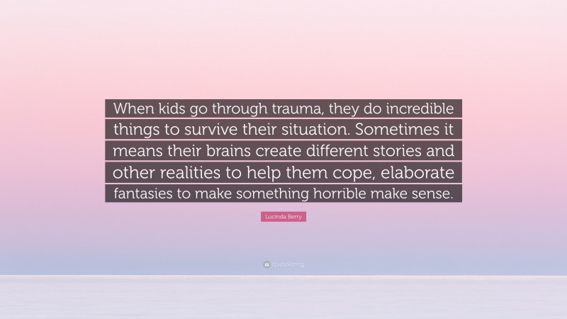 Lucinda Berry Quote: “When kids go through trauma, they do incredible things to survive their situation. Sometimes it means their brains create different stories and other realities to help them cope, elaborate fantasies to make something horrible make sense.”