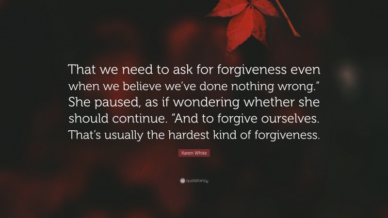 Karen White Quote: “That we need to ask for forgiveness even when we believe we’ve done nothing wrong.” She paused, as if wondering whether she should continue. “And to forgive ourselves. That’s usually the hardest kind of forgiveness.”