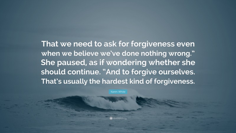 Karen White Quote: “That we need to ask for forgiveness even when we believe we’ve done nothing wrong.” She paused, as if wondering whether she should continue. “And to forgive ourselves. That’s usually the hardest kind of forgiveness.”