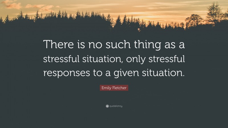 Emily Fletcher Quote: “There is no such thing as a stressful situation, only stressful responses to a given situation.”