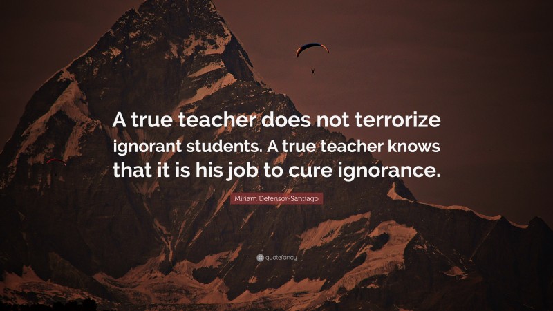 Miriam Defensor-Santiago Quote: “A true teacher does not terrorize ignorant students. A true teacher knows that it is his job to cure ignorance.”