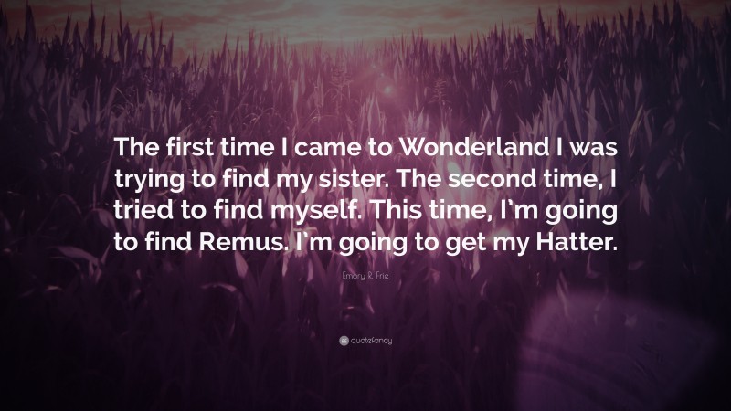Emory R. Frie Quote: “The first time I came to Wonderland I was trying to find my sister. The second time, I tried to find myself. This time, I’m going to find Remus. I’m going to get my Hatter.”