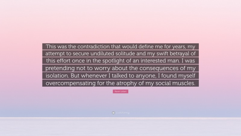 Raven Leilani Quote: “This was the contradiction that would define me for years, my attempt to secure undiluted solitude and my swift betrayal of this effort once in the spotlight of an interested man. I was pretending not to worry about the consequences of my isolation. But whenever I talked to anyone, I found myself overcompensating for the atrophy of my social muscles.”