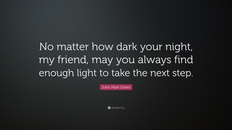 John Mark Green Quote: “No matter how dark your night, my friend, may you always find enough light to take the next step.”