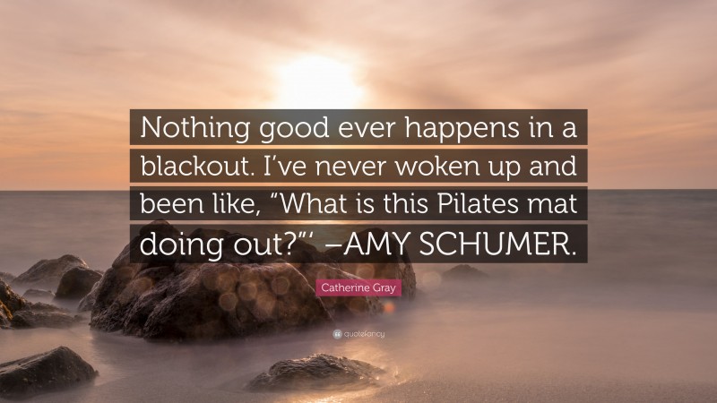 Catherine Gray Quote: “Nothing good ever happens in a blackout. I’ve never woken up and been like, “What is this Pilates mat doing out?”‘ –AMY SCHUMER.”