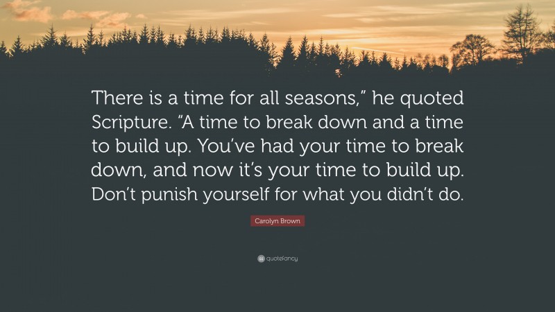 Carolyn Brown Quote: “There is a time for all seasons,” he quoted Scripture. “A time to break down and a time to build up. You’ve had your time to break down, and now it’s your time to build up. Don’t punish yourself for what you didn’t do.”