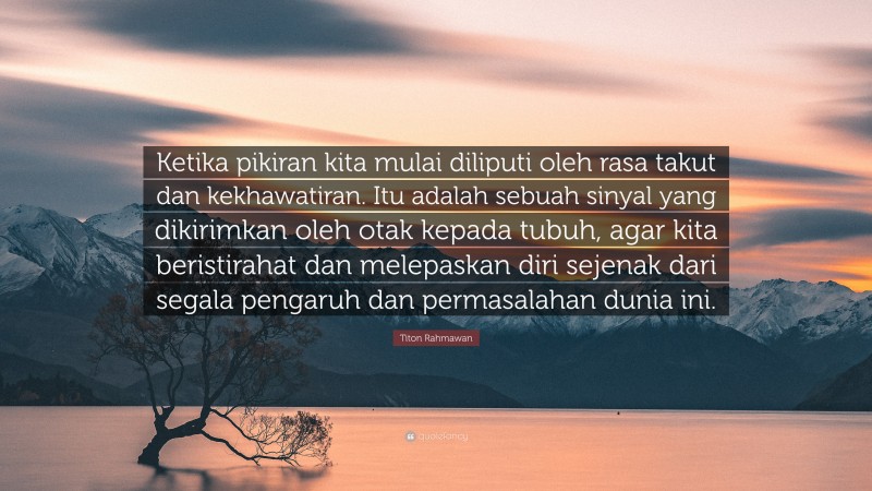 Titon Rahmawan Quote: “Ketika pikiran kita mulai diliputi oleh rasa takut dan kekhawatiran. Itu adalah sebuah sinyal yang dikirimkan oleh otak kepada tubuh, agar kita beristirahat dan melepaskan diri sejenak dari segala pengaruh dan permasalahan dunia ini.”