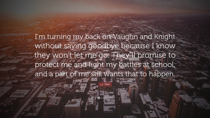 L.J. Shen Quote: “I’m turning my back on Vaughn and Knight without saying goodbye because I know they won’t let me go. They’ll promise to protect me and fight my battles at school, and a part of me still wants that to happen.”