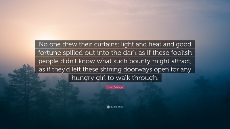 Leigh Bardugo Quote: “No one drew their curtains; light and heat and good fortune spilled out into the dark as if these foolish people didn’t know what such bounty might attract, as if they’d left these shining doorways open for any hungry girl to walk through.”