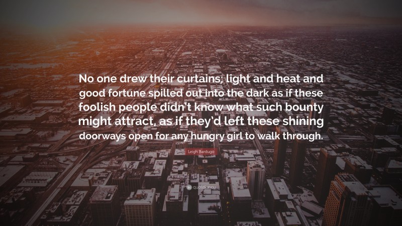 Leigh Bardugo Quote: “No one drew their curtains; light and heat and good fortune spilled out into the dark as if these foolish people didn’t know what such bounty might attract, as if they’d left these shining doorways open for any hungry girl to walk through.”