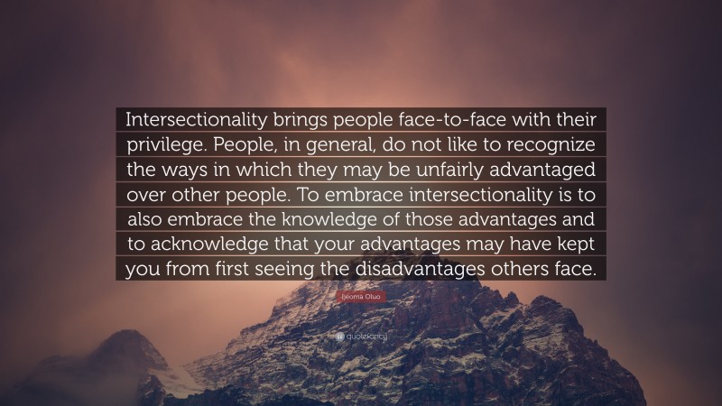 Ijeoma Oluo Quote: “Intersectionality brings people face-to-face with their privilege. People, in general, do not like to recognize the ways in which they may be unfairly advantaged over other people. To embrace intersectionality is to also embrace the knowledge of those advantages and to acknowledge that your advantages may have kept you from first seeing the disadvantages others face.”