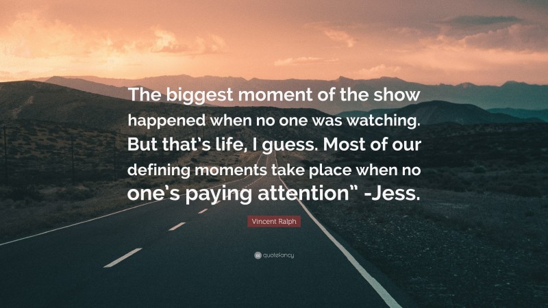 Vincent Ralph Quote: “The biggest moment of the show happened when no one was watching. But that’s life, I guess. Most of our defining moments take place when no one’s paying attention” -Jess.”