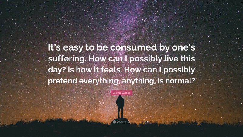 Diana Clarke Quote: “It’s easy to be consumed by one’s suffering. How can I possibly live this day? is how it feels. How can I possibly pretend everything, anything, is normal?”