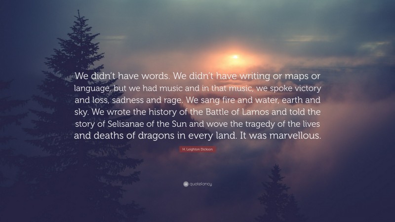 H. Leighton Dickson Quote: “We didn’t have words. We didn’t have writing or maps or language, but we had music and in that music, we spoke victory and loss, sadness and rage. We sang fire and water, earth and sky. We wrote the history of the Battle of Lamos and told the story of Selisanae of the Sun and wove the tragedy of the lives and deaths of dragons in every land. It was marvellous.”