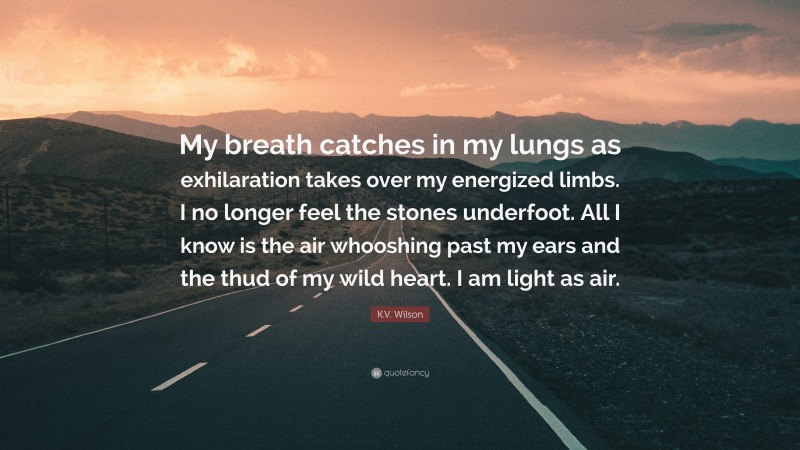 K.V. Wilson Quote: “My breath catches in my lungs as exhilaration takes over my energized limbs. I no longer feel the stones underfoot. All I know is the air whooshing past my ears and the thud of my wild heart. I am light as air.”