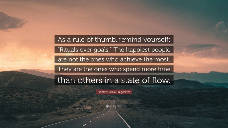 Hector Garcia Puigcerver Quote: “As a rule of thumb, remind yourself: “Rituals over goals.” The happiest people are not the ones who achieve the most. They are the ones who spend more time than others in a state of flow.”