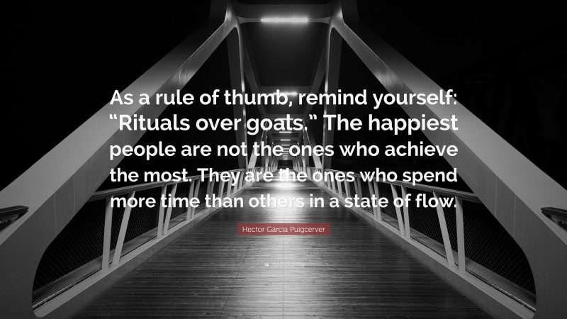 Hector Garcia Puigcerver Quote: “As a rule of thumb, remind yourself: “Rituals over goals.” The happiest people are not the ones who achieve the most. They are the ones who spend more time than others in a state of flow.”