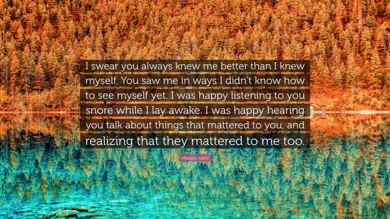 Madisen Kuhn Quote: “I swear you always knew me better than I knew myself. You saw me in ways I didn’t know how to see myself yet. I was happy listening to you snore while I lay awake. I was happy hearing you talk about things that mattered to you, and realizing that they mattered to me too.”