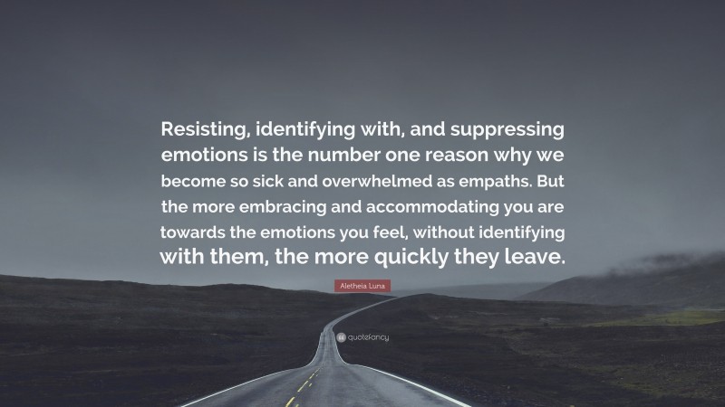 Aletheia Luna Quote: “Resisting, identifying with, and suppressing emotions is the number one reason why we become so sick and overwhelmed as empaths. But the more embracing and accommodating you are towards the emotions you feel, without identifying with them, the more quickly they leave.”