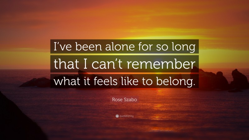 Rose Szabo Quote: “I’ve been alone for so long that I can’t remember what it feels like to belong.”