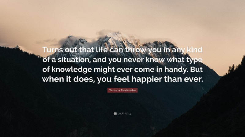 Tamuna Tsertsvadze Quote: “Turns out that life can throw you in any kind of a situation, and you never know what type of knowledge might ever come in handy. But when it does, you feel happier than ever.”