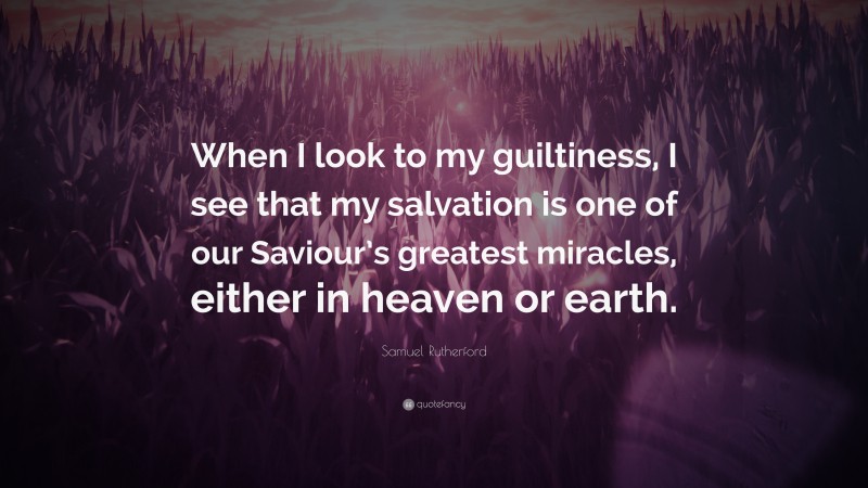 Samuel Rutherford Quote: “When I look to my guiltiness, I see that my salvation is one of our Saviour’s greatest miracles, either in heaven or earth.”