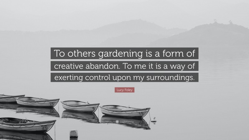 Lucy Foley Quote: “To others gardening is a form of creative abandon. To me it is a way of exerting control upon my surroundings.”