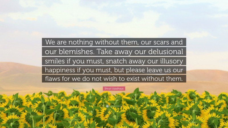 Shruti Upadhaya Quote: “We are nothing without them, our scars and our blemishes. Take away our delusional smiles if you must, snatch away our illusory happiness if you must, but please leave us our flaws for we do not wish to exist without them.”