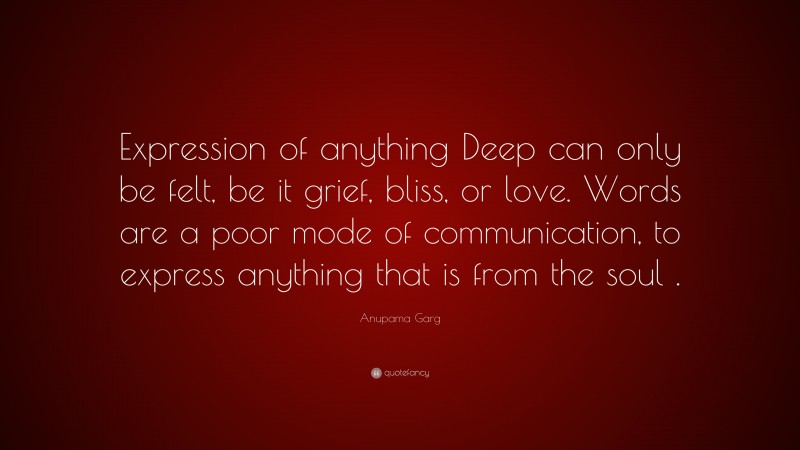 Anupama Garg Quote: “Expression of anything Deep can only be felt, be it grief, bliss, or love. Words are a poor mode of communication, to express anything that is from the soul .”