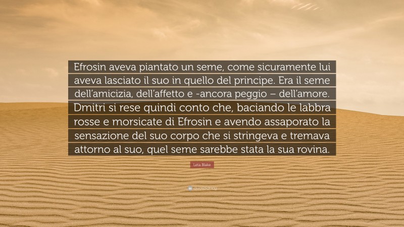 Leta Blake Quote: “Efrosin aveva piantato un seme, come sicuramente lui aveva lasciato il suo in quello del principe. Era il seme dell’amicizia, dell’affetto e -ancora peggio – dell’amore. Dmitri si rese quindi conto che, baciando le labbra rosse e morsicate di Efrosin e avendo assaporato la sensazione del suo corpo che si stringeva e tremava attorno al suo, quel seme sarebbe stata la sua rovina.”