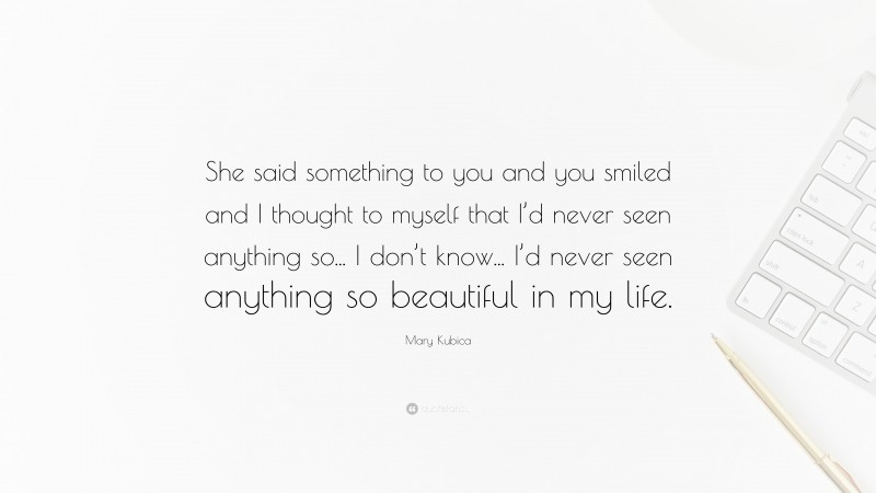 Mary Kubica Quote: “She said something to you and you smiled and I thought to myself that I’d never seen anything so... I don’t know... I’d never seen anything so beautiful in my life.”