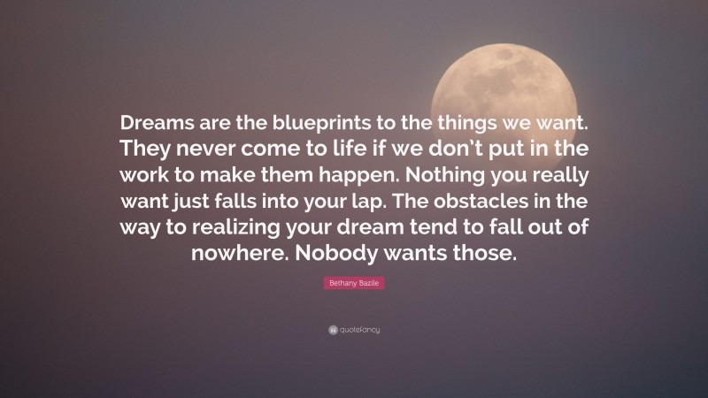 Bethany Bazile Quote: “Dreams are the blueprints to the things we want. They never come to life if we don’t put in the work to make them happen. Nothing you really want just falls into your lap. The obstacles in the way to realizing your dream tend to fall out of nowhere. Nobody wants those.”