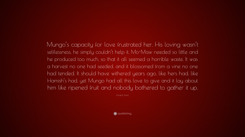 Douglas Stuart Quote: “Mungo’s capacity for love frustrated her. His loving wasn’t selflessness, he simply couldn’t help it. Mo-Maw needed so little and he produced too much, so that it all seemed a horrible waste. It was a harvest no one had seeded, and it blossomed from a vine no one had tended. It should have withered years ago, like hers had, like Hamish’s had, yet Mungo had all this love to give and it lay about him like ripened fruit and nobody bothered to gather it up.”