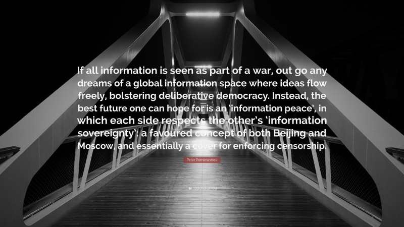 Peter Pomerantsev Quote: “If all information is seen as part of a war, out go any dreams of a global information space where ideas flow freely, bolstering deliberative democracy. Instead, the best future one can hope for is an ‘information peace’, in which each side respects the other’s ‘information sovereignty’: a favoured concept of both Beijing and Moscow, and essentially a cover for enforcing censorship.”