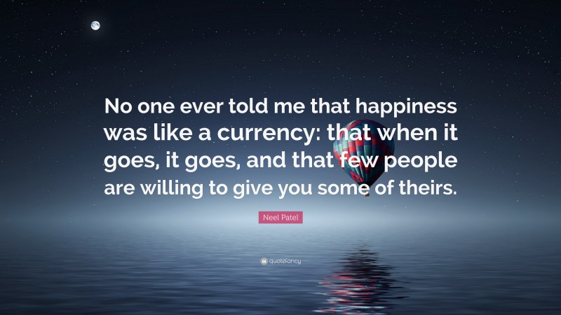 Neel Patel Quote: “No one ever told me that happiness was like a currency: that when it goes, it goes, and that few people are willing to give you some of theirs.”