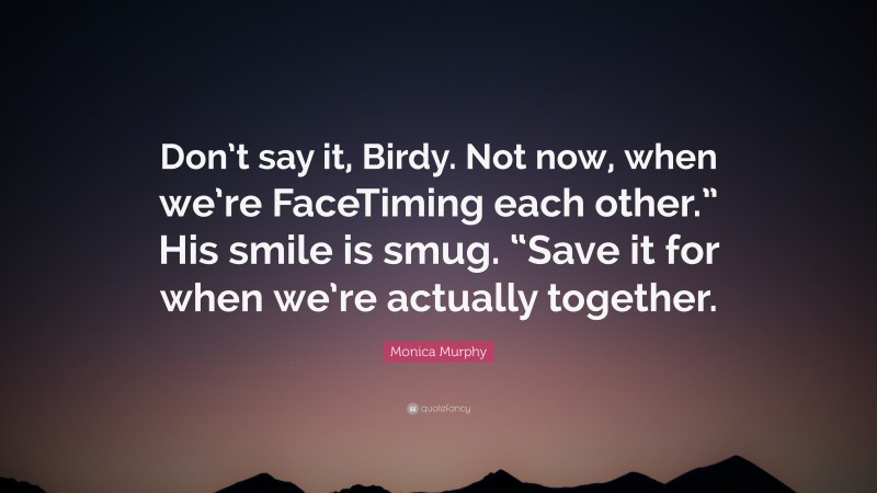 Monica Murphy Quote: “Don’t say it, Birdy. Not now, when we’re FaceTiming each other.” His smile is smug. “Save it for when we’re actually together.”